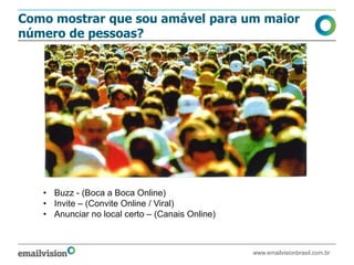 Como mostrar que sou amável para um maior
número de pessoas?




   • Buzz - (Boca a Boca Online)
   • Invite – (Convite Online / Viral)
   • Anunciar no local certo – (Canais Online)



                                                 www.emailvisionbrasil.com.br
 