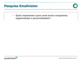 Pesquisa Emailvision

     • Quão importante é para você enviar campanhas
       segmentadas e personalizadas?




                                          • Muito importante
                                          • Importante
                                          • Indiferente
                                          • Não é importante


                                Fonte: Pesquisa ao Cliente Emailvision Nov. 2011



                                                    www.emailvisionbrasil.com.br
 