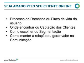 SEJA AMADO PELO SEU CLIENTE ONLINE


• Processo do Romance ou Fluxo de vida do
  usuário
• Onde encontrar ou Captação dos Clientes
• Como escolher ou Segmentação
• Como manter a relação ou gerar valor na
  Comunicação




                               www.emailvisionbrasil.com.br
 