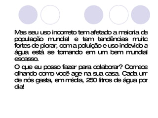 Mas seu uso incorreto tem afetado a maioria da população mundial e tem tendências muito fortes de piorar, com a poluição e uso indevido a água está se tornando em um bem mundial escasso.  O que eu posso fazer para colaborar? Comece olhando como você age na sua casa. Cada um de nós gasta, em média, 250 litros de água por dia!  