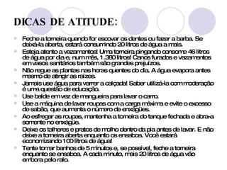 DICAS DE ATITUDE:   Feche a torneira quando for escovar os dentes ou fazer a barba. Se deixá-la aberta, estará consumindo 20 litros de água a mais. Esteja atento a vazamentos! Uma torneira pingando consome 46 litros de água por dia e, num mês, 1.380 litros! Canos furados e vazamentos em vasos sanitários também são grandes prejuízos. Não regue as plantas nas horas quentes do dia. A água evapora antes mesmo de atingir as raízes. Jamais use água para varrer a calçada! Saber utilizá-la com moderação é uma questão de educação. Use balde em vez de mangueira para lavar o carro. Use a máquina de lavar roupas com a carga máxima e evite o excesso de sabão, que aumenta o número de enxágües.  Ao esfregar as roupas, mantenha a torneira do tanque fechada e abra-a somente no enxágüe.  Deixe os talheres e pratos de molho dentro da pia antes de lavar. E não deixe a torneira aberta enquanto os ensaboa. Você estará economizando 100 litros de água!  Tente tomar banhos de 5 minutos e, se possível, feche a torneira enquanto se ensaboa. A cada minuto, mais 20 litros de água vão embora pelo ralo.  