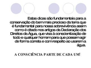 Estas dicas são fundamentais para a conservação do bem mais precioso da terra que é fundamental para nossa sobrevivência assim como é citado nos artigos da Declaração dos Direitos da Água, que visa à conscientização de todo e qualquer homem para que possam agir de forma correta e com respeito ao usarem a água. A CONSCIÊNCIA PARTE DE CADA UM! 
