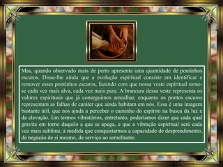 Mas, quando observado mais de perto apresenta uma quantidade de pontinhos
escuros. Disse-lhe ainda que a evolução espiritual consiste em identificar e
remover esses pontinhos escuros, fazendo com que nossa veste espiritual torne-
se cada vez mais alva, cada vez mais pura. A brancura dessa veste representa os
valores espirituais que já conseguimos amealhar, enquanto os pontos escuros
representam as falhas de caráter que ainda habitam em nós. Essa é uma imagem
bastante útil, que nos ajuda a perceber o caminho do espírito na busca da luz e
da elevação. Em termos vibratórios, entretanto, poderíamos dizer que cada qual
gravita em torno daquilo a que se apega, e que a vibração espiritual será cada
vez mais sublime, à medida que conquistarmos a capacidade de desprendimento,
de negação de si mesmo, de serviço ao semelhante.
 
