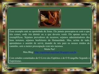 Esse exemplo está no apostolado de Jesus. Ele jamais preocupou-se com o que
iria comer, onde iria dormir ou o que deveria vestir. Ele apenas serviu e
exemplificou. Sejamos provedores de recursos; sejamos administradores dos
bens terrenos; sejamos benfeitores da Humanidade. Mas, acima de tudo,
aprendamos o sentido de servir, doando de nós para os nossos irmãos do
caminho, sem a menor preocupação com nós mesmos.
Muita Paz!
Meu Blog: http://espiritual-espiritual.blogspot.com.br
Com estudos comentados de O Livro dos Espíritos e de O Evangelho Segundo o
Espiritismo.
 