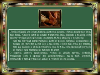 Depois de quase um século, tornou à justiceira aduana. Trazia a roupa mais alva,
mais linda. Ansiava subir às Esferas Superiores, mas, ajustado à balança, com
tristeza verificou que o peso não se alterara. O Anjo abraçou-o e explicou:
- Pelo teu louvável comportamento, justo às posses humanas, conquistaste a
posição de Provedor e, por isso, a tua forma é hoje mais bela; no entanto,
para que adquiras o clima necessário à vida no Céu, é indispensável regresses
ao mundo, nele plantando as bênçãos do amor.
O Espírito, embora desencarnado, voltou ao círculo terreno. Todavia,
preocupado com a opinião dos contemporâneos, fez-se hábil político,
entendendo o bem, por todos os canais e recursos ao seu alcance.
 