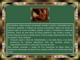 Movimentou verbas imensas construindo estradas e escolas, estimulando artes e
indústrias, ajudando a milhares de pessoas necessitadas. Quase um século se
esgotou sobre as novas atividades, quando a morte o reconduziu à conhecida
fronteira. Trazia ele uma túnica de beleza admirável, mas, levado a exame, a
mesma balança revelou-se desfavorável. O fiscal amigo endereçou-lhe um olhar
de simpatia e disse, bondoso:
- Trouxeste agora o título de Administrador e, em razão disso, a tua fronte
aureolou-se de vigorosa imponência. Para que ascendas, porém, é
imprescindível retornes à carne para a lavoura do amor.
Não obstante torturado, o amigo do Céu reencarnou no plano físico, e,
fundamente interessado em preservar-se, ajuntou milhões de moedas para fazer
o bem.
 
