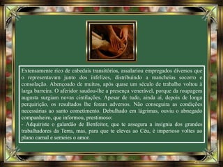 Extensamente rico de cabedais transitórios, assalariou empregados diversos que
o representavam junto dos infelizes, distribuindo a mancheias socorro e
consolação. Abençoado de muitos, após quase um século de trabalho voltou à
larga barreira. O aferidor saudou-lhe a presença venerável, porque da roupagem
augusta surgiam novas cintilações. Apesar de tudo, ainda aí, depois de longa
perquirição, os resultados lhe foram adversos. Não conseguira as condições
necessárias ao santo cometimento. Debulhado em lágrimas, ouviu o abnegado
companheiro, que informou, prestimoso:
- Adquiriste o galardão de Benfeitor, que te assegura a insígnia dos grandes
trabalhadores da Terra, mas, para que te eleves ao Céu, é imperioso voltes ao
plano carnal e semeies o amor.
 