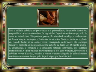 Mas a calúnia cobriu-o de pó e cinza, e a perversidade, investindo contra ele,
rasgou-lhe a carne com o estilete da ingratidão. Depois de muito tempo, ei-lo de
volta ao sítio divino. Não passava, porém, de miserável mendigo, a encharcar-se
de lodo e sangue, amargura e desilusão. Ai de mim! Soluçou junto ao vigilante
da Grande Porta; se de outras vezes, envergando veste nobre não consegui
favorável resposta ao meu sonho, agora, coberto de barro vil? O guarda afagou-
o, enternecido, e conduziu-o à sondagem habitual. Entretanto, oh! Surpresa
maravilhosa! A velha balança, movimentando o fiel com brandura, revelou-lhe a
sublime leveza. Extático, em riso e pranto, o recém-chegado da esfera humana
sentiu-se tomado nos braços pelo Anjo Amigo, que lhe dizia, feliz:
 