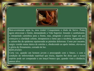 Bem-aventurado sejas tu, meu irmão! Conquistaste o título de Servo. Podes
agora atravessar o limite, demandando a Vida Superior. Imundo e cambaleante,
o interpelado caminhou para a frente, mas, atingindo o preciso lugar em que
começava a claridade celeste, desapareceu a lama que o recobria, desagradável,
e caíram-lhe da epiderme equimosada as pústulas dolorosas. Como por encanto,
surgiu vestido numa túnica de estrelas e, obedecendo ao apelo íntimo, elevou-se
à glória do firmamento, coroado de luz.
REFLEXÃO:
Certa vez, quando um homem jovem e preocupado com o futuro, e com a
condição de inferioridade espiritual que trazia, alguém lhe disse que o nosso
espírito pode ser comparado a um lençol branco que, quando visto a distância,
parece alvo;
 