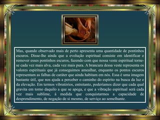 Mas, quando observado mais de perto apresenta uma quantidade de pontinhos
escuros. Disse-lhe ainda que a evolução espiritual consiste em identificar e
remover esses pontinhos escuros, fazendo com que nossa veste espiritual torne-
se cada vez mais alva, cada vez mais pura. A brancura dessa veste representa os
valores espirituais que já conseguimos amealhar, enquanto os pontos escuros
representam as falhas de caráter que ainda habitam em nós. Essa é uma imagem
bastante útil, que nos ajuda a perceber o caminho do espírito na busca da luz e
da elevação. Em termos vibratórios, entretanto, poderíamos dizer que cada qual
gravita em torno daquilo a que se apega, e que a vibração espiritual será cada
vez mais sublime, à medida que conquistarmos a capacidade de
desprendimento, de negação de si mesmo, de serviço ao semelhante.
 