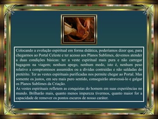 Colocando a evolução espiritual em forma didática, poderíamos dizer que, para
chegarmos ao Portal Celeste e ter acesso aos Planos Sublimes, devemos atender
a duas condições básicas: ter a veste espiritual mais pura e não carregar
bagagem na viagem; nenhum apego, nenhum medo, isto é, nenhum peso
relativo a compromissos assumidos ou a dívidas contraídas e não saldadas do
pretérito. Ter as vestes espirituais purificadas nos permite chegar ao Portal. Mas
somente os justos, em seu mais puro sentido, conseguirão atravessá-lo e galgar
os Planos Sublimes da Criação.
As vestes espirituais refletem as conquistas do homem em suas experiências no
mundo. Brilharão mais, quanto menos impureza tivermos, quanto maior for a
capacidade de remover os pontos escuros de nosso caráter.
 