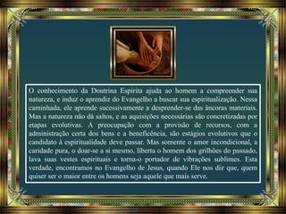 O conhecimento da Doutrina Espírita ajuda ao homem a compreender sua
natureza, e induz o aprendiz do Evangelho a buscar sua espiritualização. Nessa
caminhada, ele aprende sucessivamente a desprender-se das âncoras materiais.
Mas a natureza não dá saltos, e as aquisições necessárias são concretizadas por
etapas evolutivas. A preocupação com a provisão de recursos, com a
administração certa dos bens e a beneficência, são estágios evolutivos que o
candidato à espiritualidade deve passar. Mas somente o amor incondicional, a
caridade pura, o doar-se a si mesmo, liberta o homem dos grilhões do passado,
lava suas vestes espirituais e torna-o portador de vibrações sublimes. Esta
verdade, encontramos no Evangelho de Jesus, quando Ele nos diz que, quem
quiser ser o maior entre os homens seja aquele que mais serve.
 