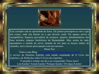Esse exemplo está no apostolado de Jesus. Ele jamais preocupou-se com o que
iria comer, onde iria dormir ou o que deveria vestir. Ele apenas serviu e
exemplificou. Sejamos provedores de recursos; sejamos administradores dos
bens terrenos; sejamos benfeitores da Humanidade. Mas, acima de tudo,
aprendamos o sentido de servir, doando de nós para os nossos irmãos do
caminho, sem a menor preocupação com nós mesmos.
Muita Paz!
Visita o meu Blog: http://espiritual-espiritual.blogspot.com.br
A serviço da Doutrina Espírita; com estudo comentado de O Livro dos
Espíritos e de Reflexões sobre O Livro dos Espíritos.
O amanhã é sempre um dia a ser conquistado. Pense nisso!
Leia Kardec! Estude Kardec! Pratique Kardec! Divulgue Kardec!
 