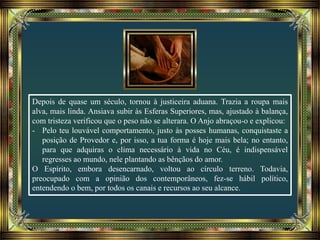 Depois de quase um século, tornou à justiceira aduana. Trazia a roupa mais
alva, mais linda. Ansiava subir às Esferas Superiores, mas, ajustado à balança,
com tristeza verificou que o peso não se alterara. O Anjo abraçou-o e explicou:
- Pelo teu louvável comportamento, justo às posses humanas, conquistaste a
posição de Provedor e, por isso, a tua forma é hoje mais bela; no entanto,
para que adquiras o clima necessário à vida no Céu, é indispensável
regresses ao mundo, nele plantando as bênçãos do amor.
O Espírito, embora desencarnado, voltou ao círculo terreno. Todavia,
preocupado com a opinião dos contemporâneos, fez-se hábil político,
entendendo o bem, por todos os canais e recursos ao seu alcance.
 