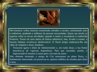 Movimentou verbas imensas construindo estradas e escolas, estimulando artes
e indústrias, ajudando a milhares de pessoas necessitadas. Quase um século se
esgotou sobre as novas atividades, quando a morte o reconduziu à conhecida
fronteira. Trazia ele uma túnica de beleza admirável, mas, levado a exame, a
mesma balança revelou-se desfavorável. O fiscal amigo endereçou-lhe um
olhar de simpatia e disse, bondoso:
- Trouxeste agora o título de Administrador e, em razão disso, a tua fronte
aureolou-se de vigorosa imponência. Para que ascendas, porém, é
imprescindível retornes à carne para a lavoura do amor.
Não obstante torturado, o amigo do Céu reencarnou no plano físico, e,
fundamente interessado em preservar-se, ajuntou milhões de moedas para fazer
o bem.
 