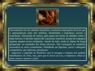Extensamente rico de cabedais transitórios, assalariou empregados diversos que
o representavam junto dos infelizes, distribuindo a mancheias socorro e
consolação. Abençoado de muitos, após quase um século de trabalho voltou à
larga barreira. O aferidor saudou-lhe a presença venerável, porque da roupagem
augusta surgiam novas cintilações. Apesar de tudo, ainda aí, depois de longa
perquirição, os resultados lhe foram adversos. Não conseguira as condições
necessárias ao santo cometimento. Debulhado em lágrimas, ouviu o abnegado
companheiro, que informou, prestimoso:
- Adquiriste o galardão de Benfeitor, que te assegura a insígnia dos grandes
trabalhadores da Terra, mas, para que te eleves ao Céu, é imperioso voltes ao
plano carnal e semeies o amor.
 