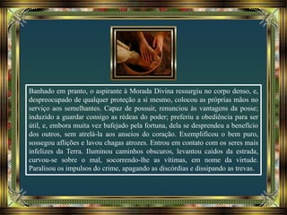 Banhado em pranto, o aspirante à Morada Divina ressurgiu no corpo denso, e,
despreocupado de qualquer proteção a si mesmo, colocou as próprias mãos no
serviço aos semelhantes. Capaz de possuir, renunciou às vantagens da posse;
induzido a guardar consigo as rédeas do poder; preferiu a obediência para ser
útil, e, embora muita vez bafejado pela fortuna, dela se desprendeu a benefício
dos outros, sem atrelá-la aos anseios do coração. Exemplificou o bem puro,
sossegou aflições e lavou chagas atrozes. Entrou em contato com os seres mais
infelizes da Terra. Iluminou caminhos obscuros, levantou caídos da estrada,
curvou-se sobre o mal, socorrendo-lhe as vítimas, em nome da virtude.
Paralisou os impulsos do crime, apagando as discórdias e dissipando as trevas.
 