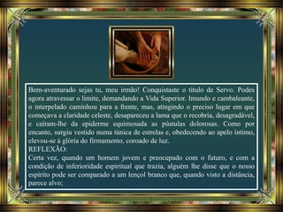 Bem-aventurado sejas tu, meu irmão! Conquistaste o título de Servo. Podes
agora atravessar o limite, demandando a Vida Superior. Imundo e cambaleante,
o interpelado caminhou para a frente, mas, atingindo o preciso lugar em que
começava a claridade celeste, desapareceu a lama que o recobria, desagradável,
e caíram-lhe da epiderme equimosada as pústulas dolorosas. Como por
encanto, surgiu vestido numa túnica de estrelas e, obedecendo ao apelo íntimo,
elevou-se à glória do firmamento, coroado de luz.
REFLEXÃO:
Certa vez, quando um homem jovem e preocupado com o futuro, e com a
condição de inferioridade espiritual que trazia, alguém lhe disse que o nosso
espírito pode ser comparado a um lençol branco que, quando visto a distância,
parece alvo;
 