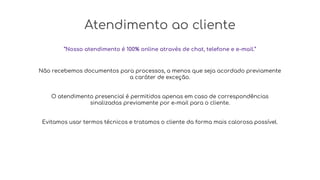 Atendimento ao cliente
“Nosso atendimento é 100% online através de chat, telefone e e-mail.”
Não recebemos documentos para processos, a menos que seja acordado previamente
a caráter de exceção.
O atendimento presencial é permitidos apenas em caso de correspondências
sinalizadas previamente por e-mail para o cliente.
Evitamos usar termos técnicos e tratamos o cliente da forma mais calorosa possível.
 