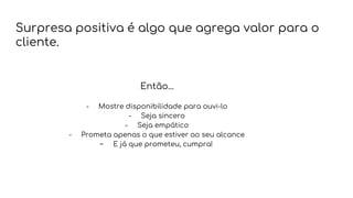 Surpresa positiva é algo que agrega valor para o
cliente.
- Mostre disponibilidade para ouvi-lo
- Seja sincero
- Seja empático
- Prometa apenas o que estiver ao seu alcance
- E já que prometeu, cumpra!
Então...
 