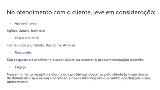 No atendimento com o cliente, leve em consideração:
- Apresente-se
Agilize, Joana, bom dia!
- Ouça o cliente
Feche a boca. Entenda. Raciocine. Analise
- Responda
Sua resposta deve refletir e buscar aliviar ou resolver o problema/situação descrito.
- Engaje
Nesse momento recapitule alguns dos problemas descritos pelo cliente (a importância
de demonstrar que ouviu) e acrescente novas informações que venha aperfeiçoar o seu
atendimento.
 