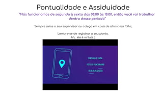 Pontualidade e Assiduidade
“Nós funcionamos de segunda à sexta das 08:00 às 18:00, então você vai trabalhar
dentro desse período”
Sempre avise o seu supervisor ou colega em caso de atraso ou falta;
Lembre-se de registrar o seu ponto.
Ah, ele é virtual :)
 