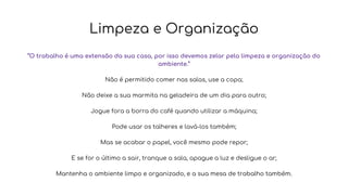 Limpeza e Organização
“O trabalho é uma extensão da sua casa, por isso devemos zelar pela limpeza e organização do
ambiente.”
Não é permitido comer nas salas, use a copa;
Não deixe a sua marmita na geladeira de um dia para outro;
Jogue fora a borra do café quando utilizar a máquina;
Pode usar os talheres e lavá-los também;
Mas se acabar o papel, você mesmo pode repor;
E se for o último a sair, tranque a sala, apague a luz e desligue o ar;
Mantenha o ambiente limpo e organizado, e a sua mesa de trabalho também.
 