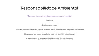 Responsabilidade Ambiental
“Somos a transformação que queremos no mundo”
Por isso:
Adote o seu copo;
Quando precisar imprimir, utilize os rascunhos, somos uma empresa parperless;
Desligue a luz e o ar-condicionado ao final do expediente;
Certifique-se que fechou a torneira da pia totalmente;
 