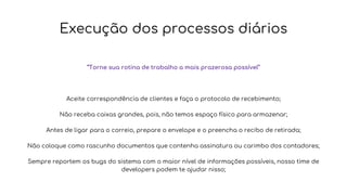 Execução dos processos diários
“Torne sua rotina de trabalho a mais prazerosa possível”
Aceite correspondência de clientes e faça o protocolo de recebimento;
Não receba caixas grandes, pois, não temos espaço físico para armazenar;
Antes de ligar para o correio, prepare o envelope e o preencha o recibo de retirada;
Não coloque como rascunho documentos que contenha assinatura ou carimbo dos contadores;
Sempre reportem os bugs do sistema com o maior nível de informações possíveis, nosso time de
developers podem te ajudar nisso;
 