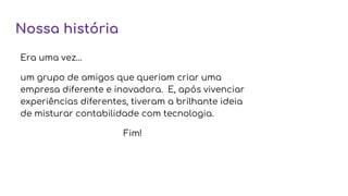 Nossa história
Era uma vez…
um grupo de amigos que queriam criar uma
empresa diferente e inovadora. E, após vivenciar
experiências diferentes, tiveram a brilhante ideia
de misturar contabilidade com tecnologia.
Fim!
 