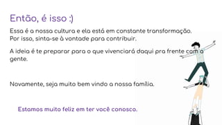 Então, é isso :)
Essa é a nossa cultura e ela está em constante transformação.
Por isso, sinta-se à vontade para contribuir.
A ideia é te preparar para o que vivenciará daqui pra frente com a
gente.
Novamente, seja muito bem vindo a nossa família.
Estamos muito feliz em ter você conosco.
 