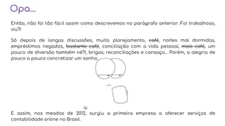 Opa...
Então, não foi tão fácil assim como descrevemos no parágrafo anterior. Foi trabalhoso,
viu?!
Só depois de longas discussões, muito planejamento, café, noites mal dormidas,
empréstimos negados, bastante café, conciliação com a vida pessoal, mais café, um
pouco de diversão também né?!, brigas, reconciliações e cansaço… Porém, a alegria de
pouco a pouco concretizar um sonho.
E assim, nos meados de 2012, surgiu a primeira empresa a oferecer serviços de
contabilidade online no Brasil.
 