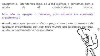 Atualmente, atendemos mais de 3 mil clientes e contamos com a
ajuda de 62 colaboradores ativos...
Mas não se apegue a números, pois estamos em constante
crescimento :)
Acreditamos que pessoas são a peça chave para o sucesso de
qualquer organização, por isso, todo mundo que já passou por aqui
ajudou a fundamentar a nossa cultura.
 