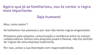 Agora que já se familiarizou, vou te contar a regra
mais importante.
Mas, como assim ?
Acreditamos nas pessoas e por isso não temos regras engessadas.
Prezamos pela empatia, comunicação e resiliência entre os nossos
colaboradores. Somos uma empresa jovem e flexível, não faz sentido
ter regras de uma empresa tradicional.
Por isso, utilize a sua liberdade com responsabilidade.
Seja humano!
 