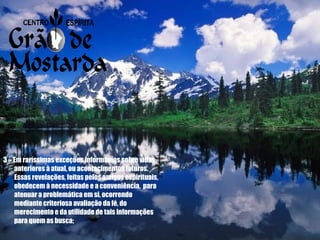 3 – Em raríssimas exceções informamos sobre vidas anteriores à atual, ou acontecimentos futuros.  Essas revelações, feitas pelos amigos espirituais, obedecem à necessidade e a conveniência,  para atenuar a problemática em si, ocorrendo mediante criteriosa avaliação da fé, do merecimento e da utilidade de tais informações para quem as busca; 