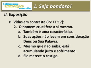 1. Seja bondoso!
II. Exposição
B. Vidas em contraste (Pv 11:17):
2. O homem cruel fere a si mesmo.
a. Também é uma característica.
b. Suas ações não levam em consideração
Deus ou Sua Palavra.
c. Mesmo que não saiba, está
acumulando juízo e sofrimento.
d. Ele merece o castigo.
 