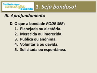 1. Seja bondoso!
III. Aprofundamento
D. O que a bondade PODE SER:
1. Planejada ou aleatória.
2. Merecida ou imerecida.
3. Pública ou anônima.
4. Voluntária ou devida.
5. Solicitada ou espontânea.
 