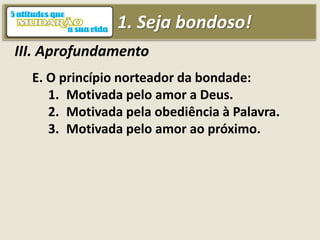 1. Seja bondoso!
III. Aprofundamento
E. O princípio norteador da bondade:
1. Motivada pelo amor a Deus.
2. Motivada pela obediência à Palavra.
3. Motivada pelo amor ao próximo.
 
