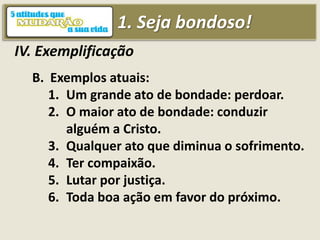 1. Seja bondoso!
IV. Exemplificação
B. Exemplos atuais:
1. Um grande ato de bondade: perdoar.
2. O maior ato de bondade: conduzir
alguém a Cristo.
3. Qualquer ato que diminua o sofrimento.
4. Ter compaixão.
5. Lutar por justiça.
6. Toda boa ação em favor do próximo.
 