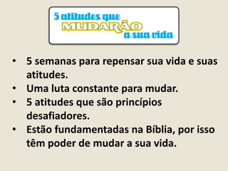 • 5 semanas para repensar sua vida e suas
atitudes.
• Uma luta constante para mudar.
• 5 atitudes que são princípios
desafiadores.
• Estão fundamentadas na Bíblia, por isso
têm poder de mudar a sua vida.
 