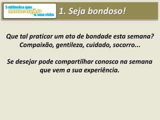 1. Seja bondoso!
Que tal praticar um ato de bondade esta semana?
Compaixão, gentileza, cuidado, socorro...
Se desejar pode compartilhar conosco na semana
que vem a sua experiência.
 