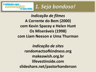 1. Seja bondoso!
Indicação de filmes
A Corrente do Bem (2000)
com Kevin Spacey e Helen Hunt
Os Miseráveis (1998)
com Liam Neeson e Uma Thurman
Indicação de sites
randomactsofkindness.org
makeawish.org.br
lifevestinside.com
slideshare.net/pastorhanderson
 