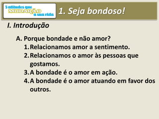 1. Seja bondoso!
I. Introdução
A. Porque bondade e não amor?
1.Relacionamos amor a sentimento.
2.Relacionamos o amor às pessoas que
gostamos.
3.A bondade é o amor em ação.
4.A bondade é o amor atuando em favor dos
outros.
 