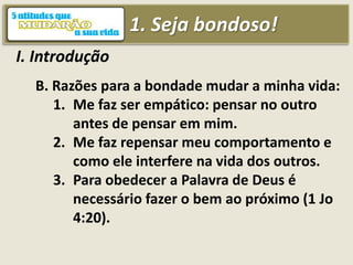 1. Seja bondoso!
I. Introdução
B. Razões para a bondade mudar a minha vida:
1. Me faz ser empático: pensar no outro
antes de pensar em mim.
2. Me faz repensar meu comportamento e
como ele interfere na vida dos outros.
3. Para obedecer a Palavra de Deus é
necessário fazer o bem ao próximo (1 Jo
4:20).
 
