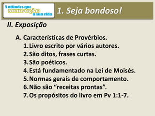 1. Seja bondoso!
II. Exposição
A. Características de Provérbios.
1.Livro escrito por vários autores.
2.São ditos, frases curtas.
3.São poéticos.
4.Está fundamentado na Lei de Moisés.
5.Normas gerais de comportamento.
6.Não são “receitas prontas”.
7.Os propósitos do livro em Pv 1:1-7.
 