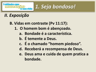 1. Seja bondoso!
II. Exposição
B. Vidas em contraste (Pv 11:17):
1. O homem bom é abençoado.
a. Bondade é a característica.
b. É temente a Deus.
c. É o chamado “homem piedoso”.
d. Receberá a recompensa de Deus.
e. Deus ama e cuida de quem pratica a
bondade.
 