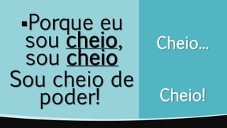Cheio...
Cheio!
Porque eu
sou cheio,
sou cheio
Sou cheio de
poder!