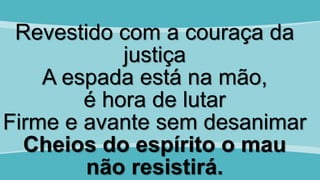 Revestido com a couraça da
justiça
A espada está na mão,
é hora de lutar
Firme e avante sem desanimar
Cheios do espírito o mau
não resistirá.
