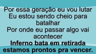 Por essa geração eu vou lutar
Eu estou sendo cheio para
batalhar
Por onde eu passar algo vai
acontecer
Inferno bata em retirada
estamos prontos pra vencer.