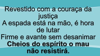 Revestido com a couraça da
justiça
A espada está na mão, é hora
de lutar
Firme e avante sem desanimar
Cheios do espírito o mau
não resistirá.